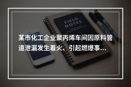 某市化工企业聚丙烯车间因原料管道泄漏发生着火、引起燃爆事故。