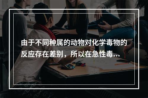 由于不同种属的动物对化学毒物的反应存在差别，所以在急性毒性试