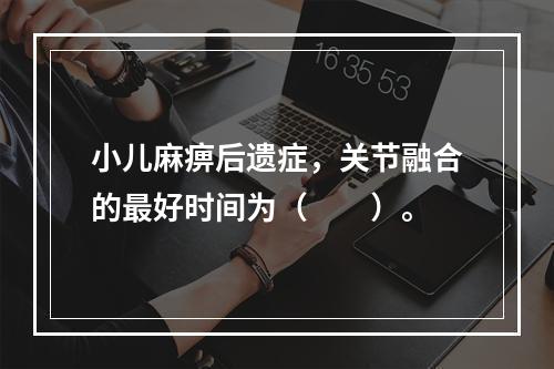 小儿麻痹后遗症，关节融合的最好时间为（　　）。