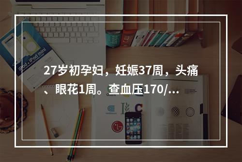 27岁初孕妇，妊娠37周，头痛、眼花1周。查血压170/11