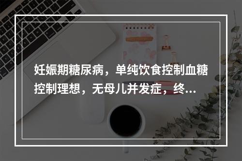 妊娠期糖尿病，单纯饮食控制血糖控制理想，无母儿并发症，终止妊