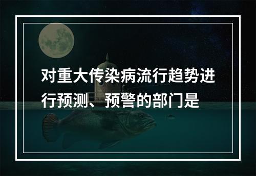 对重大传染病流行趋势进行预测、预警的部门是