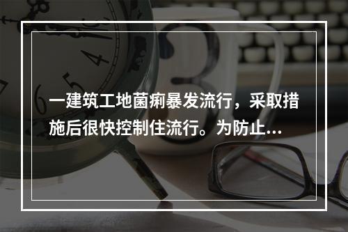 一建筑工地菌痢暴发流行，采取措施后很快控制住流行。为防止流行