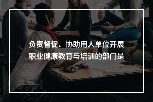 负责督促、协助用人单位开展职业健康教育与培训的部门是