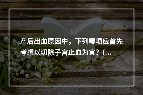 产后出血原因中，下列哪项应首先考虑以切除子宫止血为宜？(　　