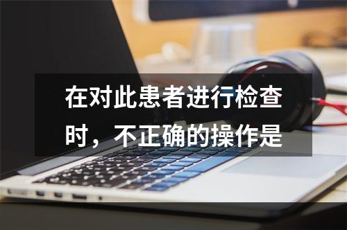 在对此患者进行检查时，不正确的操作是