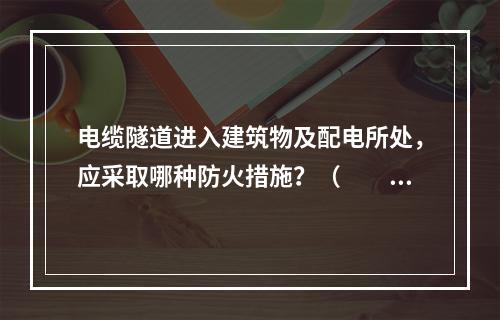 电缆隧道进入建筑物及配电所处，应采取哪种防火措施？（　　）