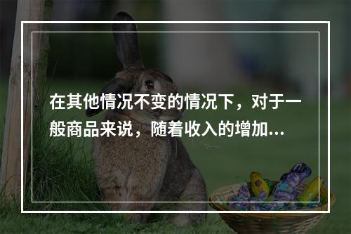 在其他情况不变的情况下，对于一般商品来说，随着收入的增加，需