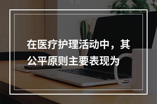 在医疗护理活动中，其公平原则主要表现为