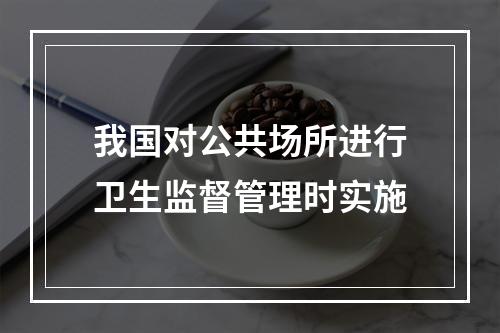 我国对公共场所进行卫生监督管理时实施