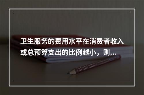 卫生服务的费用水平在消费者收入或总预算支出的比例越小，则其需