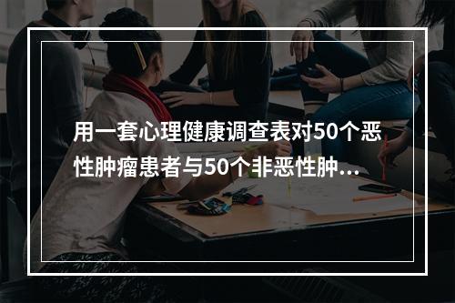 用一套心理健康调查表对50个恶性肿瘤患者与50个非恶性肿瘤进