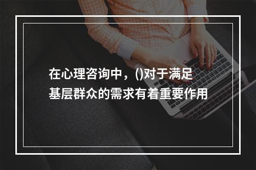 在心理咨询中，()对于满足基层群众的需求有着重要作用