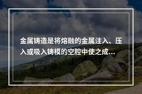 金属铸造是将熔融的金属注入、压入或吸入铸模的空腔中使之成型的