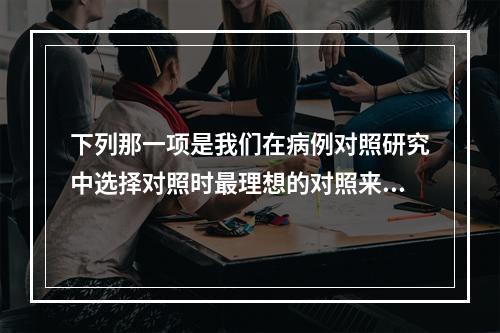 下列那一项是我们在病例对照研究中选择对照时最理想的对照来源