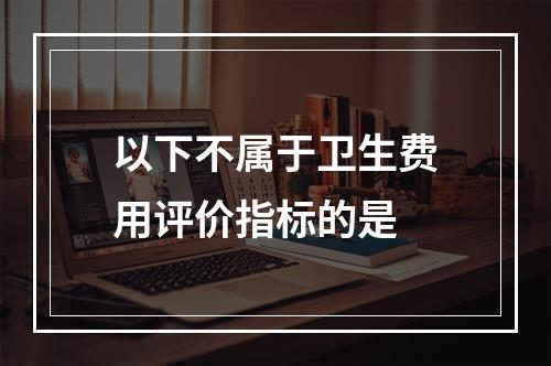 以下不属于卫生费用评价指标的是