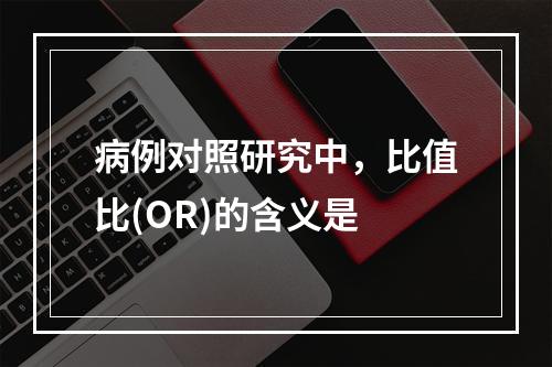 病例对照研究中，比值比(OR)的含义是