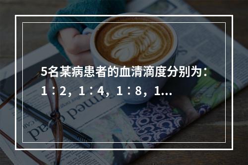 5名某病患者的血清滴度分别为：1∶2，1∶4，1∶8，1∶1