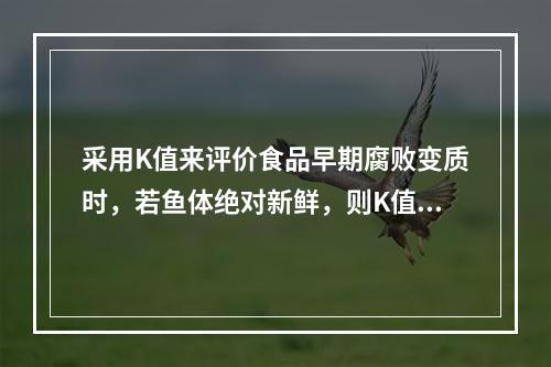 采用K值来评价食品早期腐败变质时，若鱼体绝对新鲜，则K值可能