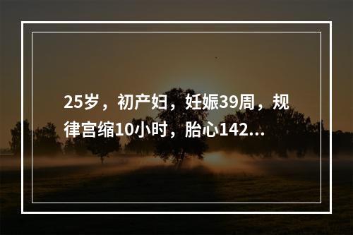 25岁，初产妇，妊娠39周，规律宫缩10小时，胎心142次／