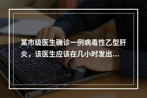 某市级医生确诊一例病毒性乙型肝炎，该医生应该在几小时发出疫情