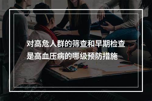 对高危人群的筛查和早期检查是高血压病的哪级预防措施