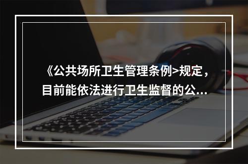 《公共场所卫生管理条例>规定，目前能依法进行卫生监督的公共场