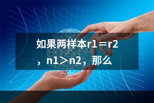 如果两样本r1＝r2，n1＞n2，那么