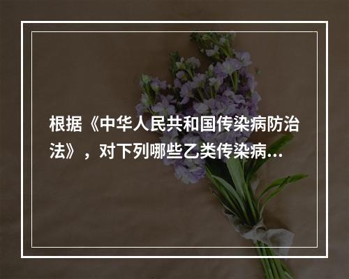 根据《中华人民共和国传染病防治法》，对下列哪些乙类传染病应采