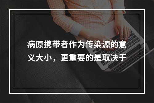 病原携带者作为传染源的意义大小，更重要的是取决于