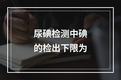 尿碘检测中碘的检出下限为