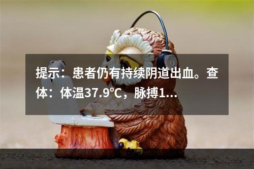 提示：患者仍有持续阴道出血。查体：体温37.9℃，脉搏135