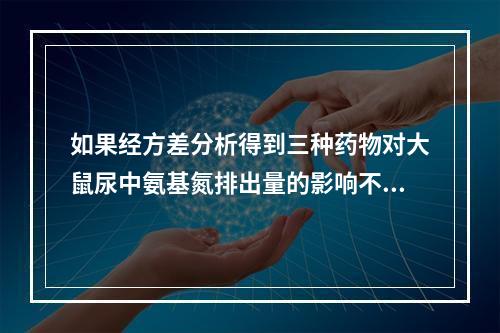 如果经方差分析得到三种药物对大鼠尿中氨基氮排出量的影响不同(