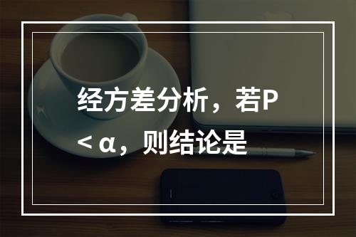 经方差分析，若P< α，则结论是