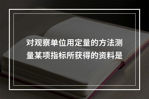 对观察单位用定量的方法测量某项指标所获得的资料是