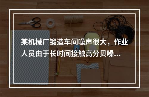 某机械厂锻造车间噪声很大，作业人员由于长时间接触高分贝噪声，