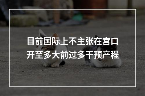 目前国际上不主张在宫口开至多大前过多干预产程