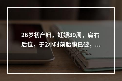 26岁初产妇，妊娠39周，肩右后位，于2小时前胎膜已破，现宫