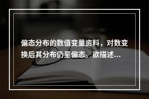 偏态分布的数值变量资料，对数变换后其分布仍呈偏态。欲描述该资