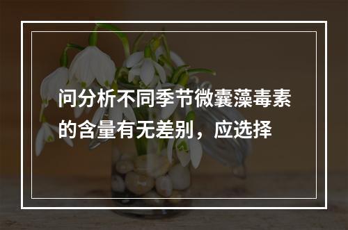 问分析不同季节微囊藻毒素的含量有无差别，应选择