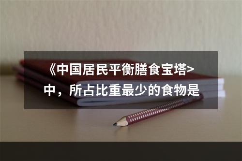 《中国居民平衡膳食宝塔>中，所占比重最少的食物是