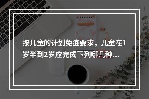 按儿童的计划免疫要求，儿童在1岁半到2岁应完成下列哪几种生物