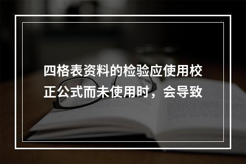 四格表资料的检验应使用校正公式而未使用时，会导致