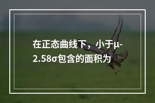 在正态曲线下，小于μ-2.58σ包含的面积为