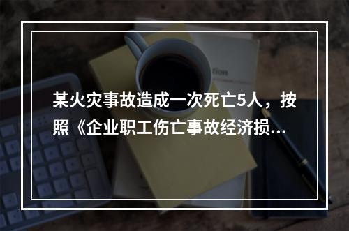 某火灾事故造成一次死亡5人，按照《企业职工伤亡事故经济损失统