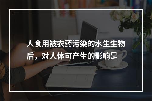 人食用被农药污染的水生生物后，对人体可产生的影响是