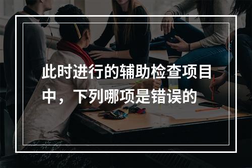 此时进行的辅助检查项目中，下列哪项是错误的