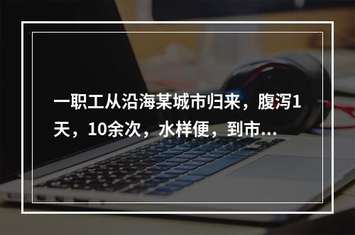 一职工从沿海某城市归来，腹泻1天，10余次，水样便，到市医院