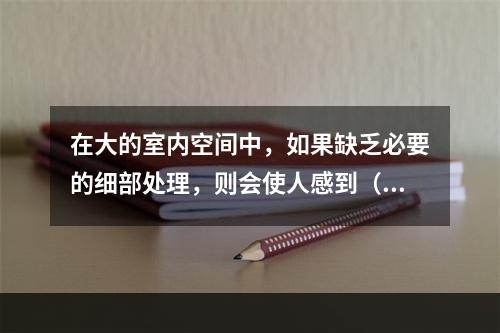 在大的室内空间中，如果缺乏必要的细部处理，则会使人感到（　