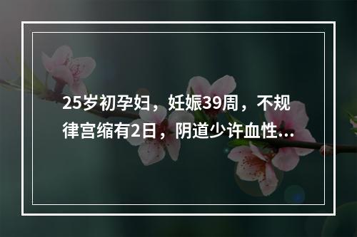 25岁初孕妇，妊娠39周，不规律宫缩有2日，阴道少许血性黏液